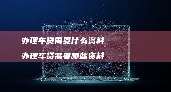 办理车贷需要什么资料 办理车贷需要哪些资料