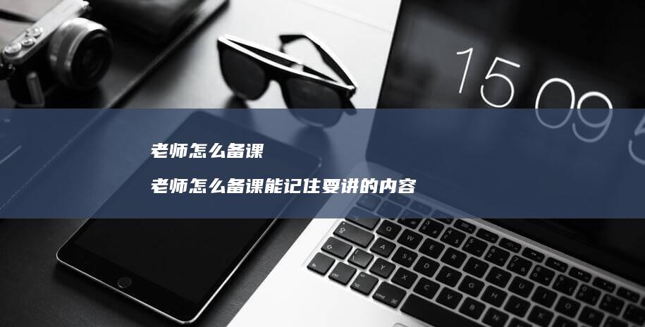 老师怎么备课老师怎么备课能记住要讲的内容