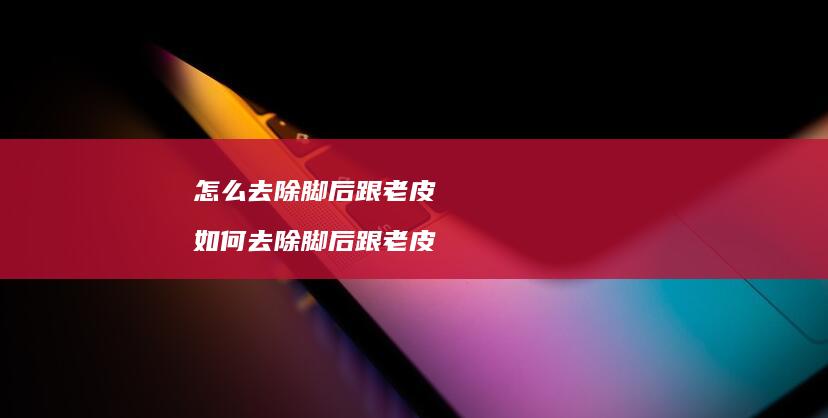 怎么去除脚后跟老皮如何去除脚后跟老皮