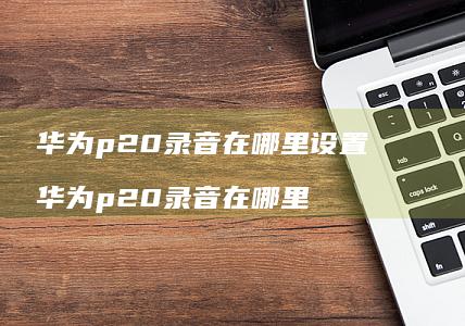 华为p20录音在哪里设置华为p20录音在哪里