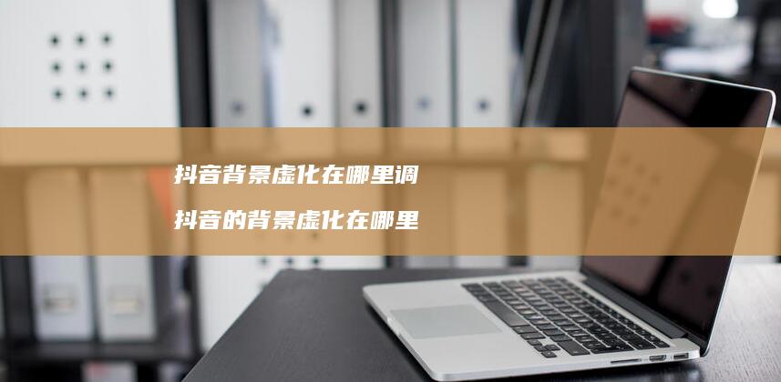 抖音背景虚化在哪里调 抖音的背景虚化在哪里