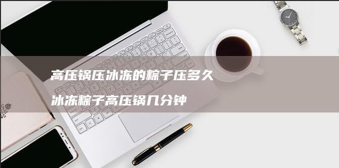 高压锅压冰冻的粽子压多久冰冻粽子高压锅几分钟