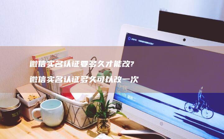 微信实名认证要多久才能改? 微信实名认证多久可以改一次