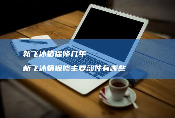 新飞冰箱保修几年新飞冰箱保修主要部件有哪些