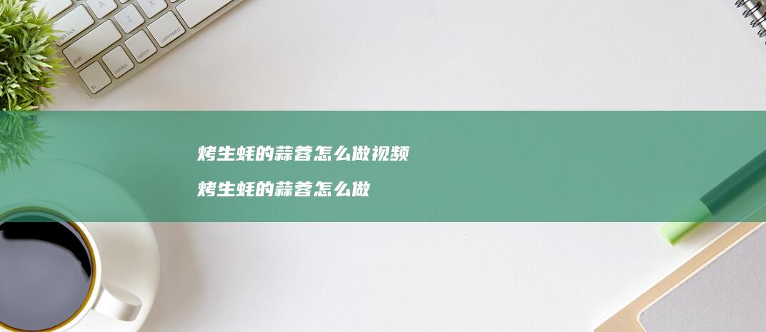 烤生蚝的蒜蓉怎么做视频烤生蚝的蒜蓉怎么做