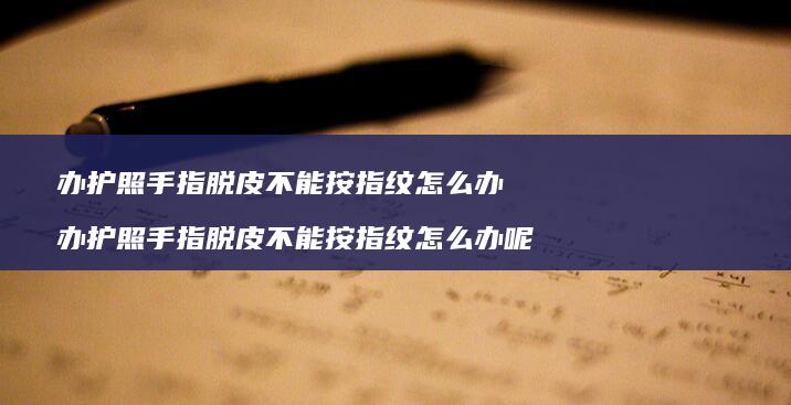 办护照手指脱皮不能按指纹怎么办办护照手指脱皮