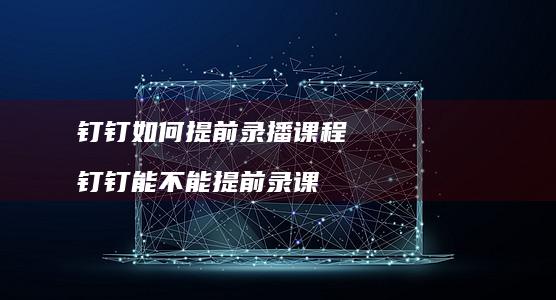 钉钉如何提前录播课程钉钉能不能提前录课