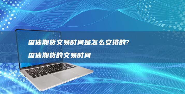 国债期货交易时间是怎么安排的?国债期货的交易