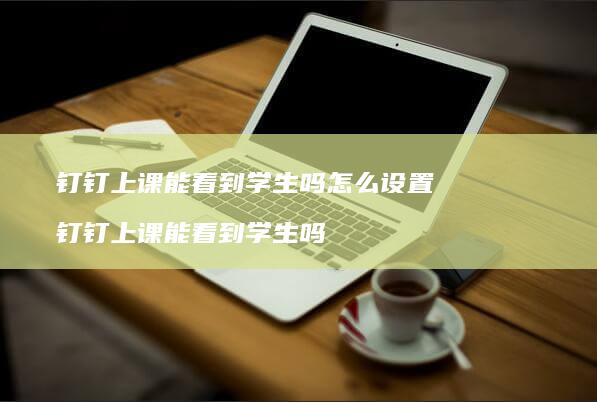 钉钉上课能看到学生吗怎么设置钉钉上课能看到学