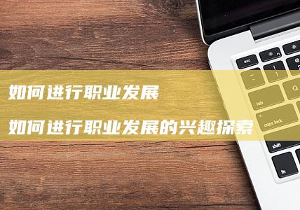 如何进行职业发展如何进行职业发展的兴趣探索