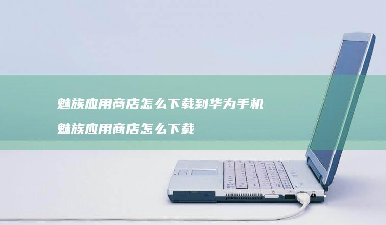 魅族应用商店怎么下载到华为魅族应用商店怎