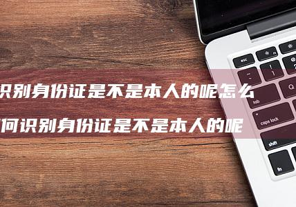 如何识别身份证是不是本人的呢怎么查如何识别身