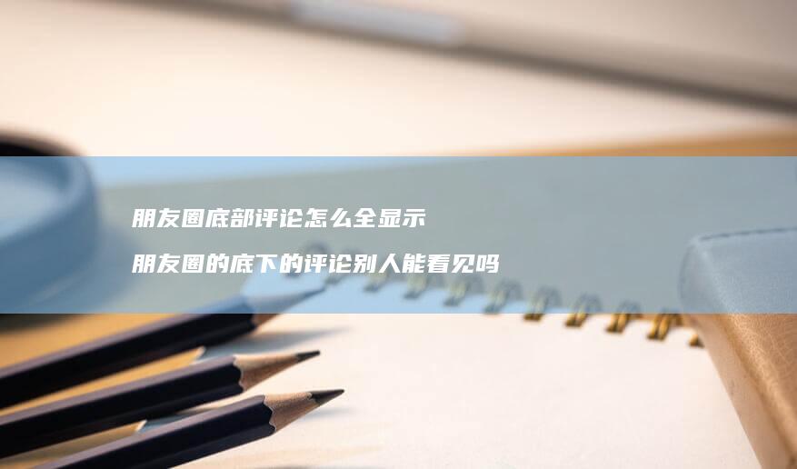 朋友圈底部评论怎么全显示朋友圈的底下的评论别