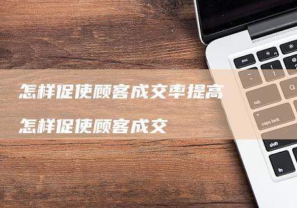怎样促使顾客成交率提高怎样促使顾客成交