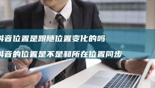 抖音位置是跟随位置变化的吗 抖音的位置是不是和所在位置同步