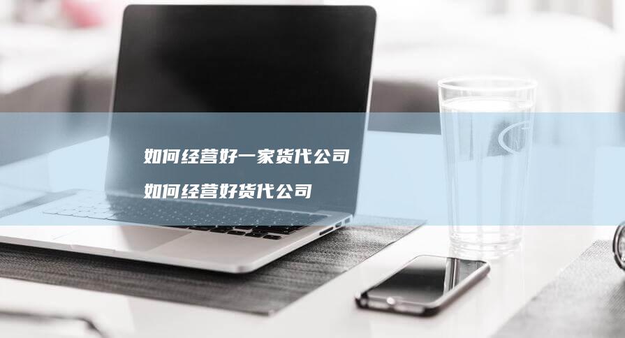 如何经营好一家货代公司如何经营好货代公司