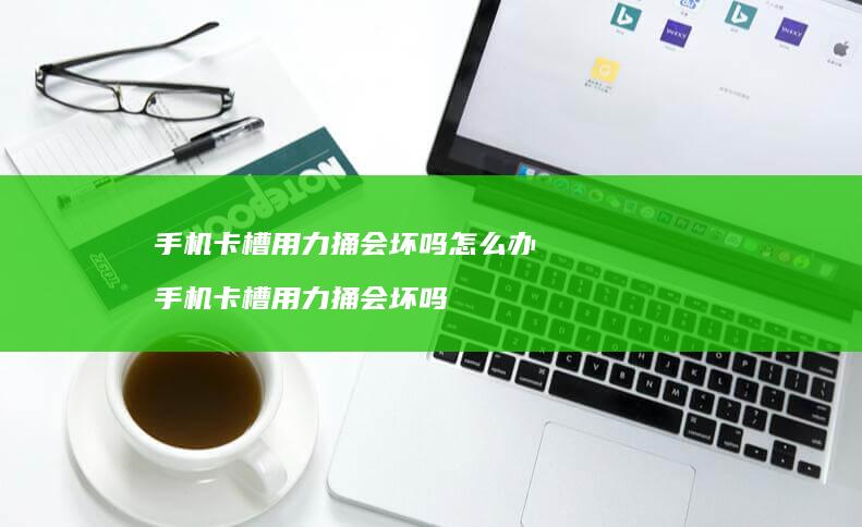 手机卡槽用力捅会坏吗怎么办 手机卡槽用力捅会坏吗