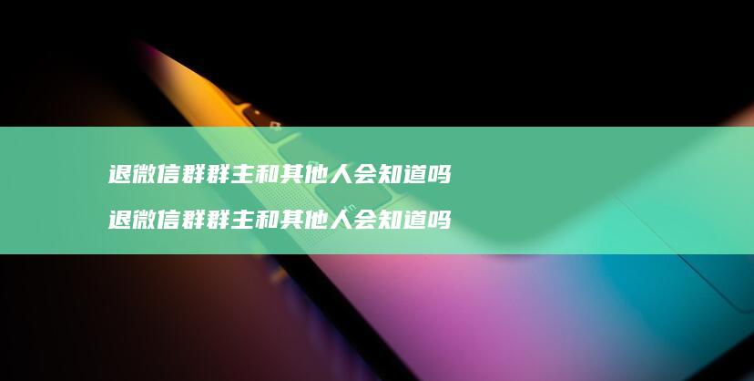 退微信群群主和其他人会知道吗退微信群群主和其