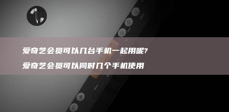 爱奇艺会员可以几台手机一起用呢?爱奇艺会员可