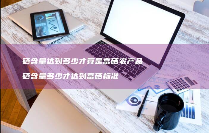 硒含量达到多少才算是富硒农产品硒含量多少才达