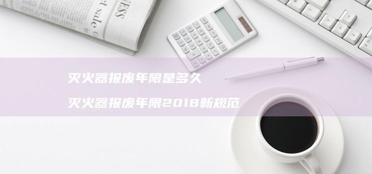 灭火器报废年限是多久 灭火器报废年限2018新规范