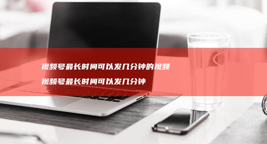 视频号最长时间可以发几分钟的视频 视频号最长时间可以发几分钟