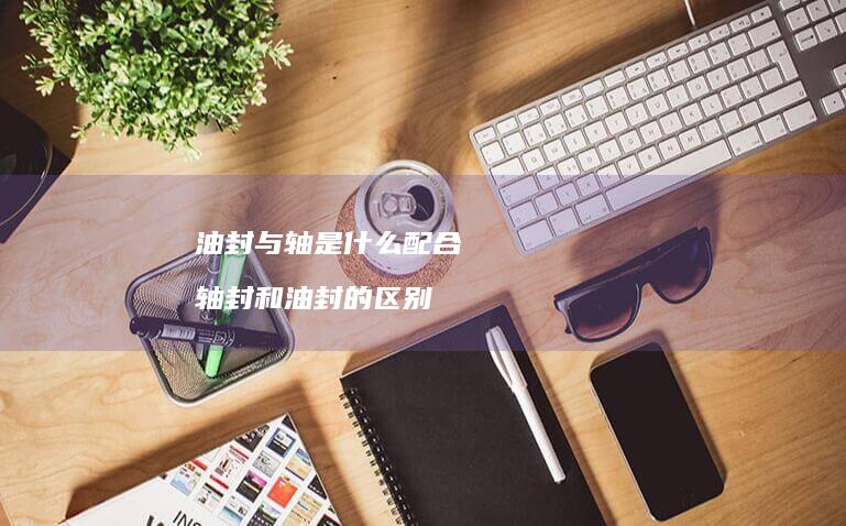 油封与轴是什么配合 轴封和油封的区别