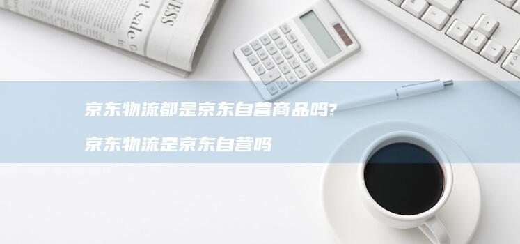 京东物流都是京东自营商品吗?京东物流是京东自