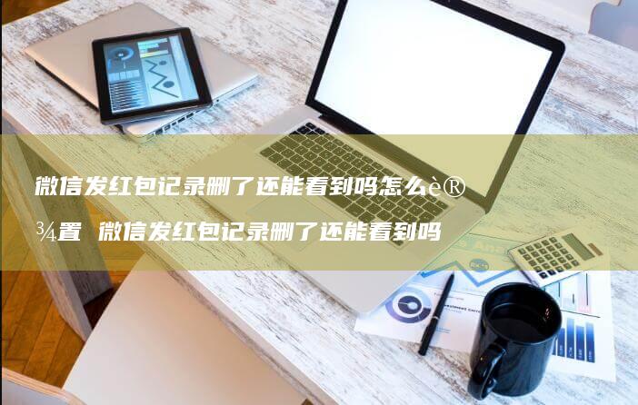 微信发红包记录删了还能看到吗怎么设置微信发红