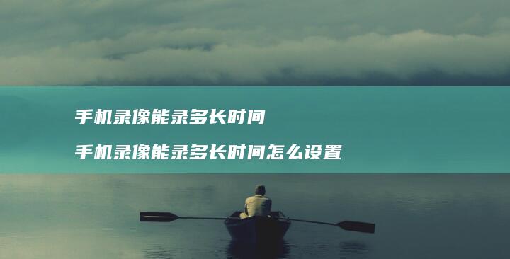 手机录像能录多长时间 手机录像能录多长时间怎么设置