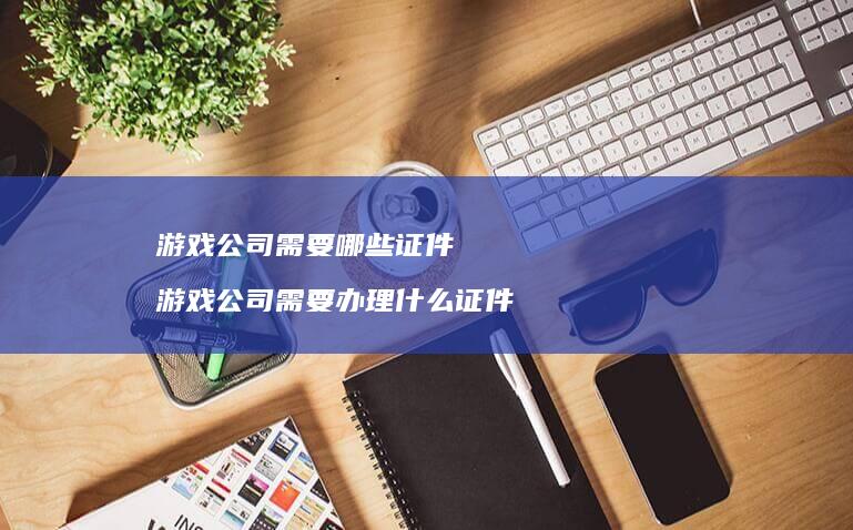 游戏公司需要哪些证件游戏公司需要办理什么证件