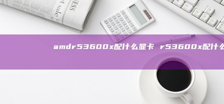 amdr53600x配什么显卡 r53600x配什么显卡