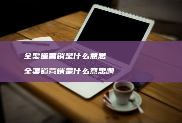 全渠道营销是什么意思 全渠道营销是什么意思啊