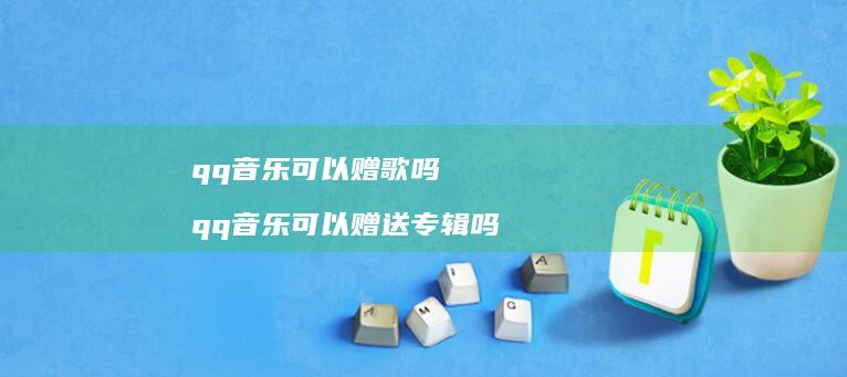qq音乐可以赠歌吗qq音乐可以赠送专辑吗
