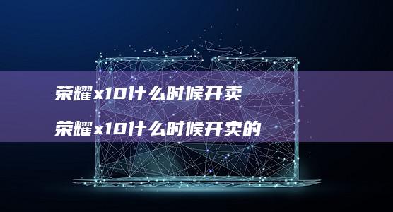 荣耀x10什么时候开卖 荣耀x10什么时候开卖的
