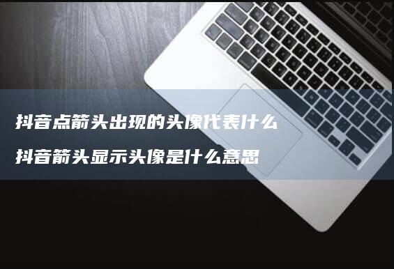 抖音点箭头出现的头像代表什么抖音箭头显示头像