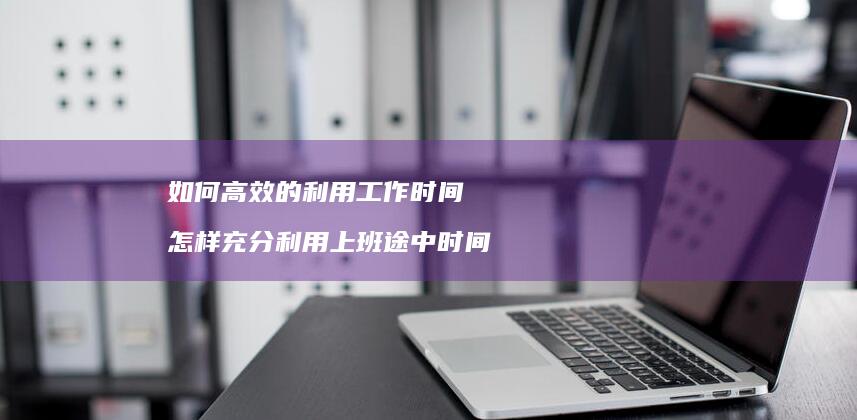 如何高效的利用工作时间怎样充分利用上班途中时