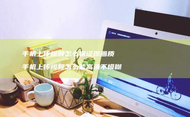 上传视频怎么保证原画质上传视频怎么能