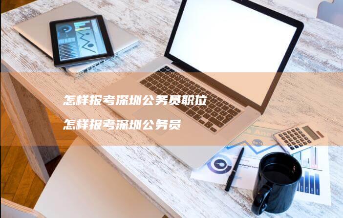 怎样报考深圳公务员职位怎样报考深圳公务员