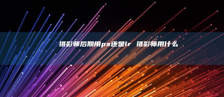 摄影师后期用ps还是lr摄影师用什么