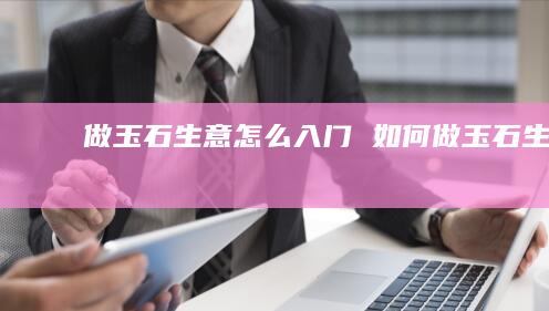 做玉石生意怎么入门如何做玉石生意