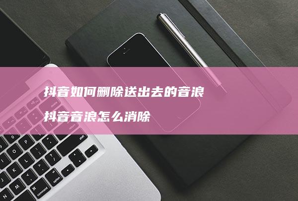 抖音如何删除送出去的音浪抖音音浪怎么消除