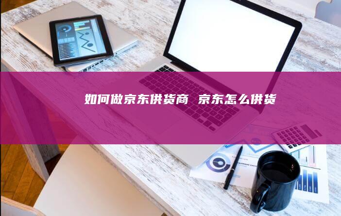如何做京东供货商京东怎么供货