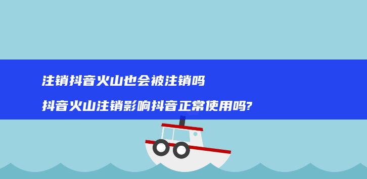 注销抖音火山也会被注销吗抖音火山注销影响抖音