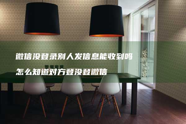 微信没登录别人发信息能收到吗 怎么知道对方登没登微信