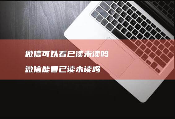 微信可以看已读未读吗微信能看已读未读吗