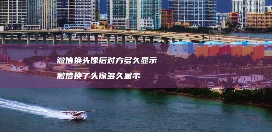 微信换头像后对方多久显示微信换了头像多久显示