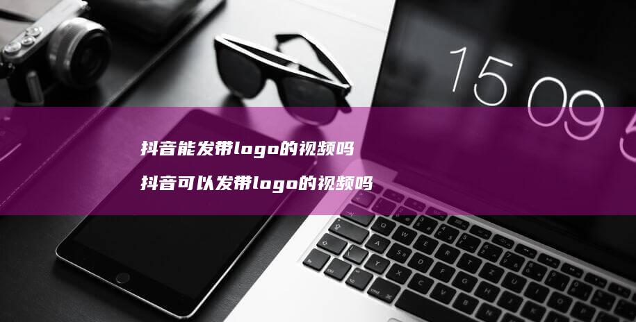 抖音能发带logo的视频吗抖音可以发带log