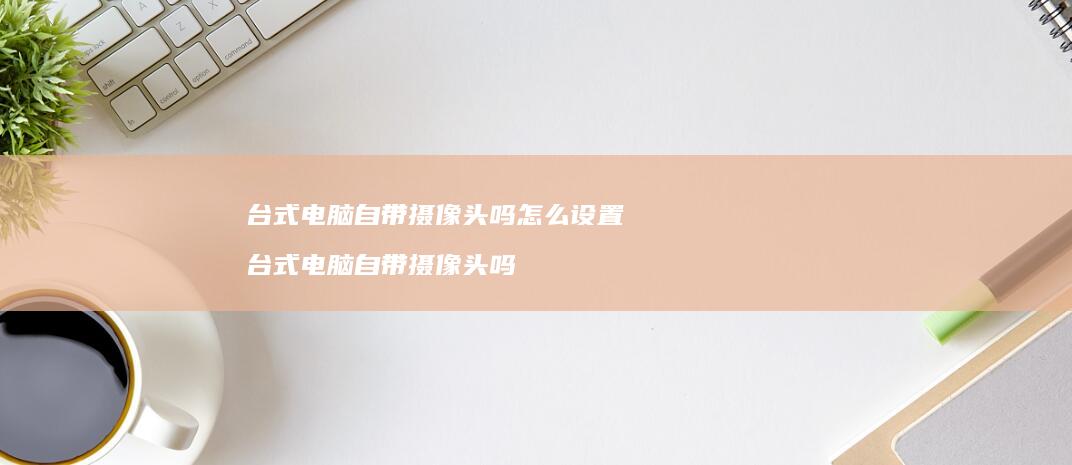 台式电脑自带摄像头吗怎么设置台式电脑自带摄像