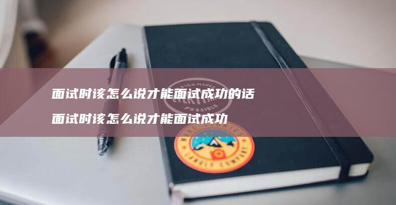 面试时该怎么说才能面试成功的话 面试时该怎么说才能面试成功